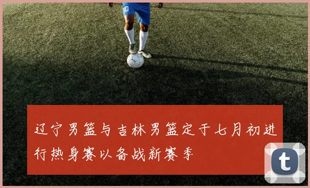 辽宁男篮与吉林男篮定于七月初进行热身赛以备战新赛季