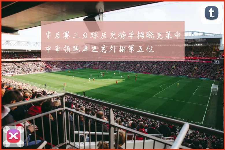 季后赛三分球历史榜单揭晓克莱命中率领跑库里意外排第五位