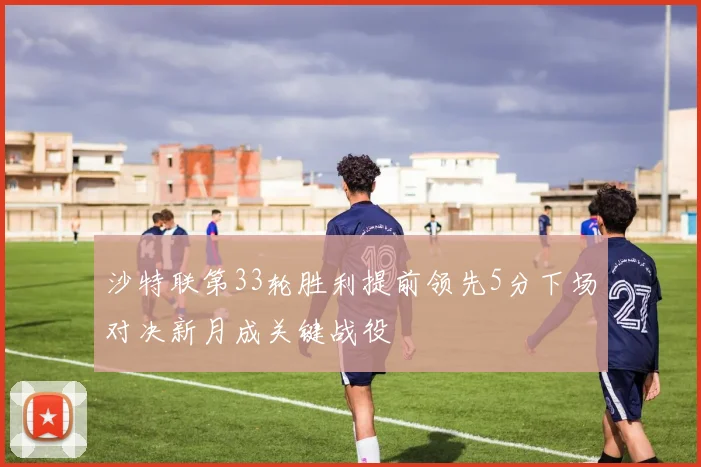 沙特联第33轮胜利提前领先5分下场对决新月成关键战役