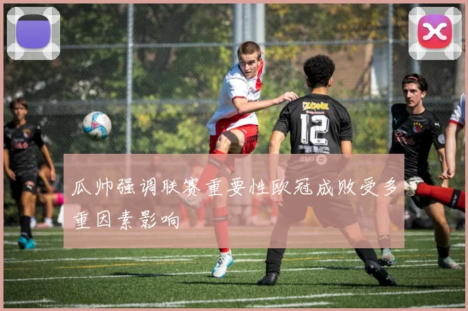 瓜帅强调联赛重要性欧冠成败受多重因素影响