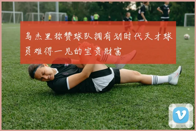 乌杰里称赞球队拥有划时代天才球员难得一见的宝贵财富