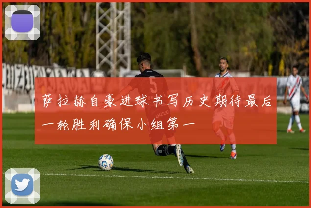 萨拉赫自豪进球书写历史期待最后一轮胜利确保小组第一