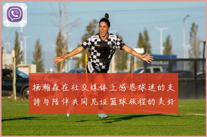 杨瀚森在社交媒体上感恩球迷的支持与陪伴共同见证篮球旅程的美好时刻