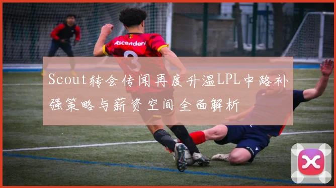 Scout转会传闻再度升温LPL中路补强策略与薪资空间全面解析