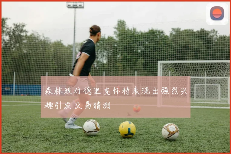 森林狼对德里克怀特表现出强烈兴趣引发交易猜测