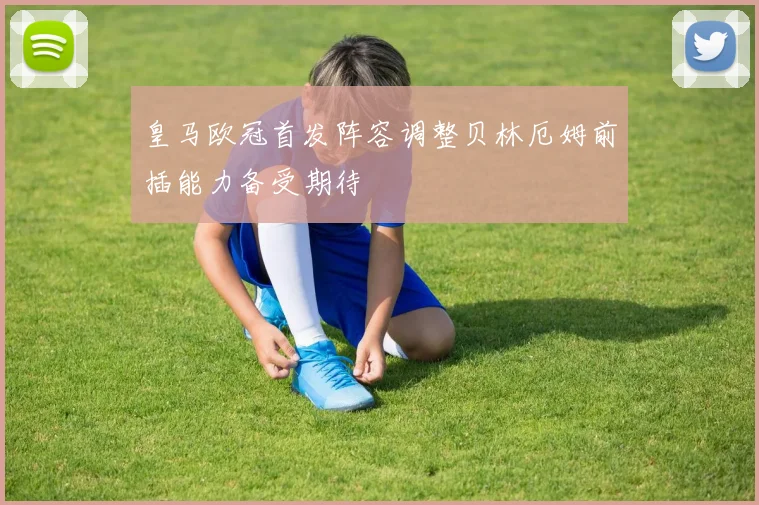 皇马欧冠首发阵容调整贝林厄姆前插能力备受期待