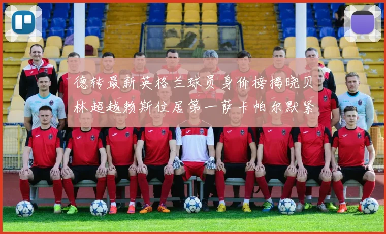 德转最新英格兰球员身价榜揭晓贝林超越赖斯位居第一萨卡帕尔默紧随其后