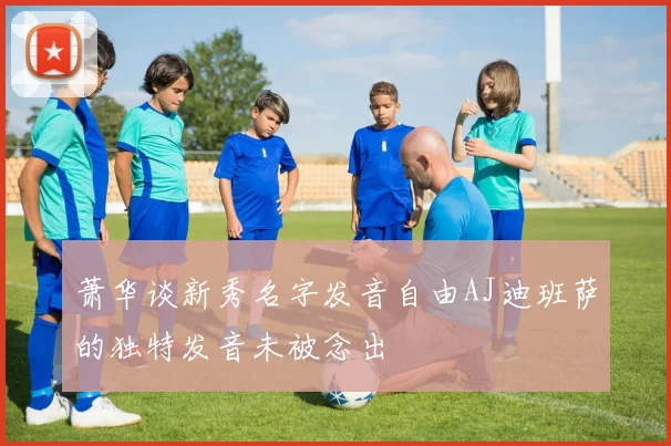 萧华谈新秀名字发音自由AJ迪班萨的独特发音未被念出
