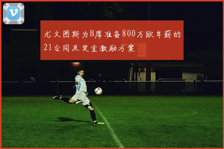 尤文图斯为B席准备800万欧年薪的21合同及奖金激励方案