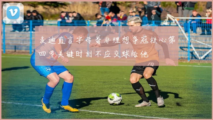 麦迪直言字母哥非理想争冠核心第四节关键时刻不应交球给他