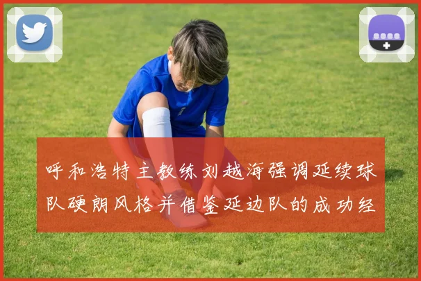 呼和浩特主教练刘越海强调延续球队硬朗风格并借鉴延边队的成功经验