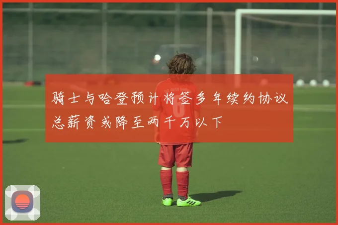 骑士与哈登预计将签多年续约协议总薪资或降至两千万以下