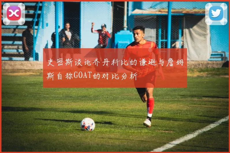 史密斯谈论乔丹科比的谦逊与詹姆斯自称GOAT的对比分析