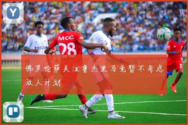 佛罗伦萨关注鲁杰里马竞暂不考虑放人计划