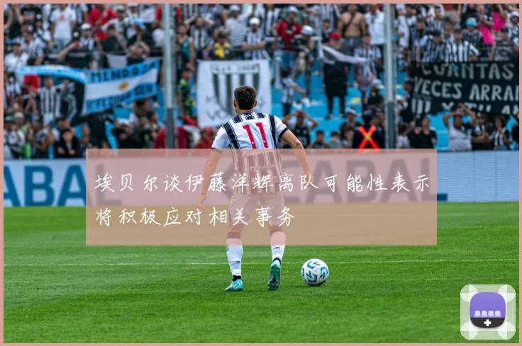 埃贝尔谈伊藤洋辉离队可能性表示将积极应对相关事务
