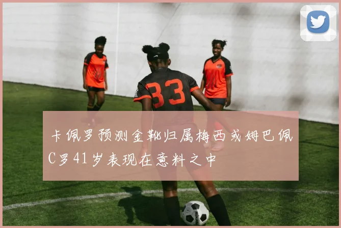卡佩罗预测金靴归属梅西或姆巴佩C罗41岁表现在意料之中
