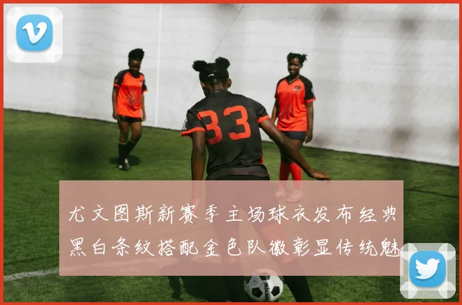 尤文图斯新赛季主场球衣发布经典黑白条纹搭配金色队徽彰显传统魅力
