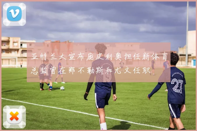 亚特兰大宣布庞皮利奥担任新体育总监曾在那不勒斯和尤文任职