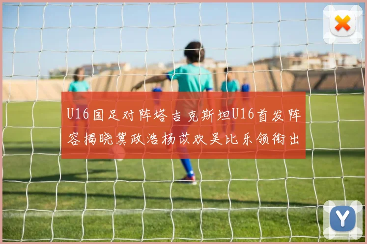 U16国足对阵塔吉克斯坦U16首发阵容揭晓冀政浩杨苡欢吴比乐领衔出战